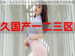 日韩一卡 2 卡 3 卡 4 卡 2021 乱码视频的观看方法有哪些？