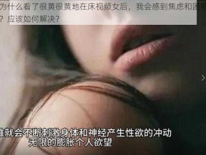 为什么看了很黄很黄地在床视频女后，我会感到焦虑和困惑？应该如何解决？