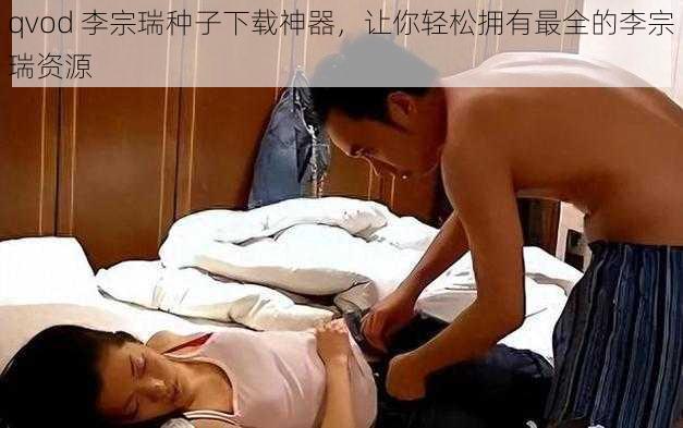 qvod 李宗瑞种子下载神器，让你轻松拥有最全的李宗瑞资源