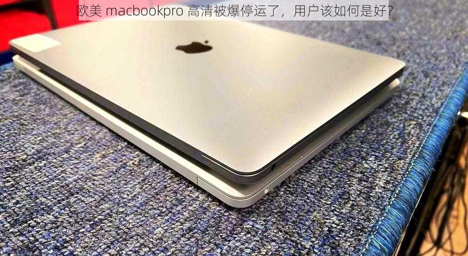 欧美 macbookpro 高清被爆停运了，用户该如何是好？