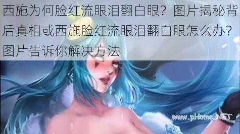 西施为何脸红流眼泪翻白眼？图片揭秘背后真相或西施脸红流眼泪翻白眼怎么办？图片告诉你解决方法