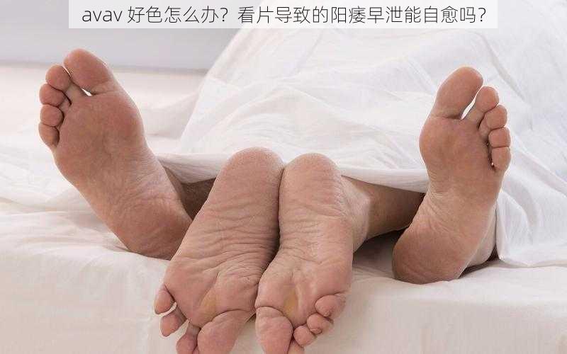 avav 好色怎么办？看片导致的阳痿早泄能自愈吗？