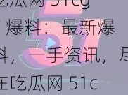 吃瓜网 51cg7 爆料：最新爆料，一手资讯，尽在吃瓜网 51cg7