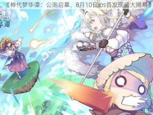 《神代梦华谭：公测启幕，8月10日ios首发现盛大揭幕》