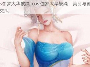 cos伽罗太华被躁_cos 伽罗太华被躁：美丽与邪恶的交织