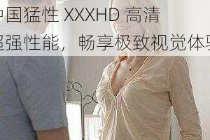 中国猛性 XXXHD 高清超强性能，畅享极致视觉体验