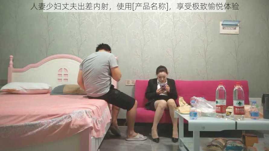 人妻少妇丈夫出差内射，使用[产品名称]，享受极致愉悦体验