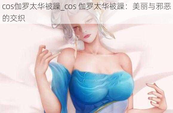 cos伽罗太华被躁_cos 伽罗太华被躁：美丽与邪恶的交织