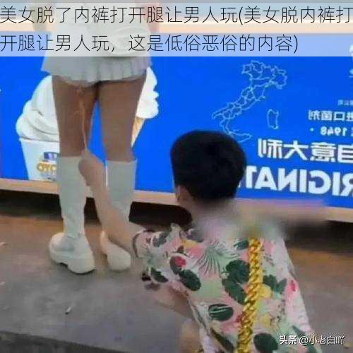 美女脱了内裤打开腿让男人玩(美女脱内裤打开腿让男人玩，这是低俗恶俗的内容)