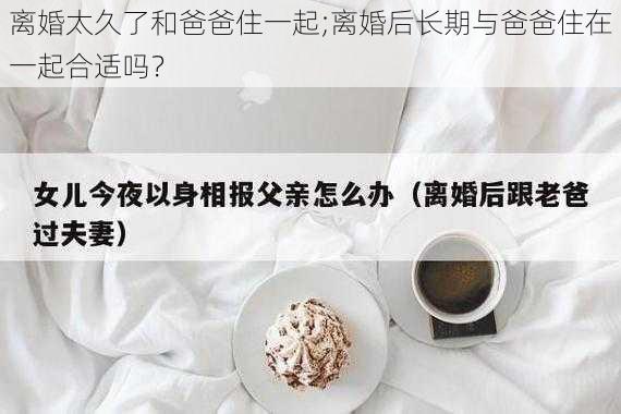 离婚太久了和爸爸住一起;离婚后长期与爸爸住在一起合适吗？