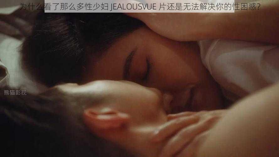 为什么看了那么多性少妇 JEALOUSVUE 片还是无法解决你的性困惑？