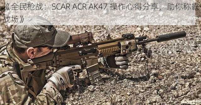 《全民枪战：SCAR ACR AK47 操作心得分享，助你称霸战场》